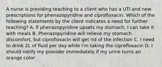 A nurse is providing teaching to a client who has a UTI and new prescriptions for phenazopyridine and ciprofloxacin. Which of the following statements by the client indicates a need for further teaching? A. If phenazopyridine upsets my stomach, I can take it with meals B. Phenazopyridine will relieve my stomach discomfort, but ciprofloxacin will get rid of the infection C. I need to drink 2L of fluid per day while I'm taking the ciprofloxacin D. I should notify my provider immediately if my urine turns an orange color