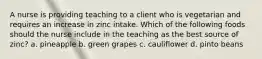 A nurse is providing teaching to a client who is vegetarian and requires an increase in zinc intake. Which of the following foods should the nurse include in the teaching as the best source of zinc? a. pineapple b. green grapes c. cauliflower d. pinto beans