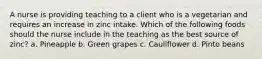 A nurse is providing teaching to a client who is a vegetarian and requires an increase in zinc intake. Which of the following foods should the nurse include in the teaching as the best source of zinc? a. Pineapple b. Green grapes c. Cauliflower d. Pinto beans