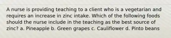 A nurse is providing teaching to a client who is a vegetarian and requires an increase in zinc intake. Which of the following foods should the nurse include in the teaching as the best source of zinc? a. Pineapple b. Green grapes c. Cauliflower d. Pinto beans