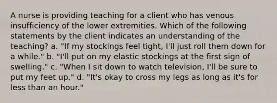 A nurse is providing teaching for a client who has venous insufficiency of the lower extremities. Which of the following statements by the client indicates an understanding of the teaching? a. "If my stockings feel tight, I'll just roll them down for a while." b. "I'll put on my elastic stockings at the first sign of swelling." c. "When I sit down to watch television, I'll be sure to put my feet up." d. "It's okay to cross my legs as long as it's for less than an hour."