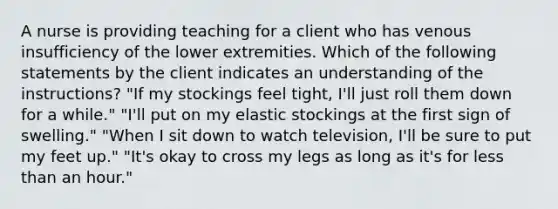 A nurse is providing teaching for a client who has venous insufficiency of the lower extremities. Which of the following statements by the client indicates an understanding of the instructions? "If my stockings feel tight, I'll just roll them down for a while." "I'll put on my elastic stockings at the first sign of swelling." "When I sit down to watch television, I'll be sure to put my feet up." "It's okay to cross my legs as long as it's for less than an hour."