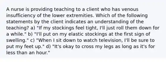 A nurse is providing teaching to a client who has venous insufficiency of the lower extremities. Which of the following statements by the client indicates an understanding of the teaching? a) "If my stockings feel tight, I'll just roll them down for a while." b) "I'll put on my elastic stockings at the first sign of swelling." c) "When I sit down to watch television, I'll be sure to put my feet up." d) "It's okay to cross my legs as long as it's for less than an hour."