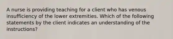 A nurse is providing teaching for a client who has venous insufficiency of the lower extremities. Which of the following statements by the client indicates an understanding of the instructions?