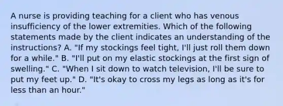 A nurse is providing teaching for a client who has venous insufficiency of the lower extremities. Which of the following statements made by the client indicates an understanding of the instructions? A. "If my stockings feel tight, I'll just roll them down for a while." B. "I'll put on my elastic stockings at the first sign of swelling." C. "When I sit down to watch television, I'll be sure to put my feet up." D. "It's okay to cross my legs as long as it's for less than an hour."