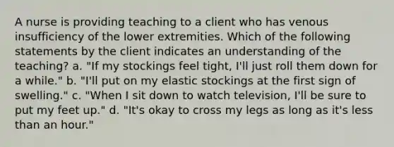 A nurse is providing teaching to a client who has venous insufficiency of the lower extremities. Which of the following statements by the client indicates an understanding of the teaching? a. "If my stockings feel tight, I'll just roll them down for a while." b. "I'll put on my elastic stockings at the first sign of swelling." c. "When I sit down to watch television, I'll be sure to put my feet up." d. "It's okay to cross my legs as long as it's less than an hour."