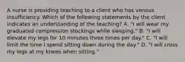 A nurse is providing teaching to a client who has venous insufficiency. Which of the following statements by the client indicates an understanding of the teaching? A. "I will wear my graduated compression stockings while sleeping." B. "I will elevate my legs for 10 minutes three times per day." C. "I will limit the time I spend sitting down during the day." D. "I will cross my legs at my knees when sitting."