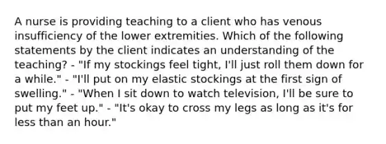 A nurse is providing teaching to a client who has venous insufficiency of the lower extremities. Which of the following statements by the client indicates an understanding of the teaching? - "If my stockings feel tight, I'll just roll them down for a while." - "I'll put on my elastic stockings at the first sign of swelling." - "When I sit down to watch television, I'll be sure to put my feet up." - "It's okay to cross my legs as long as it's for <a href='https://www.questionai.com/knowledge/k7BtlYpAMX-less-than' class='anchor-knowledge'>less than</a> an hour."