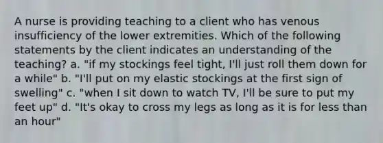 A nurse is providing teaching to a client who has venous insufficiency of the lower extremities. Which of the following statements by the client indicates an understanding of the teaching? a. "if my stockings feel tight, I'll just roll them down for a while" b. "I'll put on my elastic stockings at the first sign of swelling" c. "when I sit down to watch TV, I'll be sure to put my feet up" d. "It's okay to cross my legs as long as it is for less than an hour"