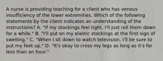 A nurse is providing teaching for a client who has venous insufficiency of the lower extremities. Which of the following statements by the client indicates an understanding of the instructions? A. "If my stockings feel tight, I'll just roll them down for a while." B. "I'll put on my elastic stockings at the first sign of swelling." C. "When I sit down to watch television, I'll be sure to put my feet up." D. "It's okay to cross my legs as long as it's for less than an hour."