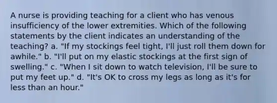 A nurse is providing teaching for a client who has venous insufficiency of the lower extremities. Which of the following statements by the client indicates an understanding of the teaching? a. "If my stockings feel tight, I'll just roll them down for awhile." b. "I'll put on my elastic stockings at the first sign of swelling." c. "When I sit down to watch television, I'll be sure to put my feet up." d. "It's OK to cross my legs as long as it's for less than an hour."