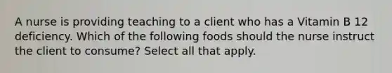 A nurse is providing teaching to a client who has a Vitamin B 12 deficiency. Which of the following foods should the nurse instruct the client to consume? Select all that apply.