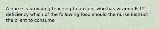 A nurse is providing teaching to a client who has vitamin B 12 deficiency which of the following food should the nurse instruct the client to consume