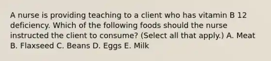 A nurse is providing teaching to a client who has vitamin B 12 deficiency. Which of the following foods should the nurse instructed the client to consume? (Select all that apply.) A. Meat B. Flaxseed C. Beans D. Eggs E. Milk