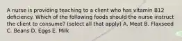 A nurse is providing teaching to a client who has vitamin B12 deficiency. Which of the following foods should the nurse instruct the client to consume? (select all that apply) A. Meat B. Flaxseed C. Beans D. Eggs E. Milk