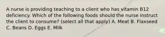 A nurse is providing teaching to a client who has vitamin B12 deficiency. Which of the following foods should the nurse instruct the client to consume? (select all that apply) A. Meat B. Flaxseed C. Beans D. Eggs E. Milk