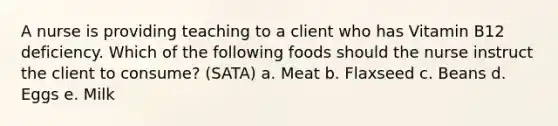 A nurse is providing teaching to a client who has Vitamin B12 deficiency. Which of the following foods should the nurse instruct the client to consume? (SATA) a. Meat b. Flaxseed c. Beans d. Eggs e. Milk