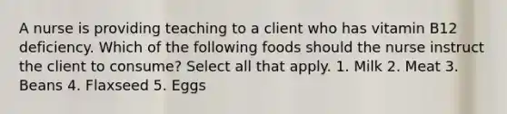 A nurse is providing teaching to a client who has vitamin B12 deficiency. Which of the following foods should the nurse instruct the client to consume? Select all that apply. 1. Milk 2. Meat 3. Beans 4. Flaxseed 5. Eggs