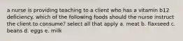 a nurse is providing teaching to a client who has a vitamin b12 deficiency. which of the following foods should the nurse instruct the client to consume? select all that apply a. meat b. flaxseed c. beans d. eggs e. milk