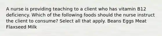 A nurse is providing teaching to a client who has vitamin B12 deficiency. Which of the following foods should the nurse instruct the client to consume? Select all that apply. Beans Eggs Meat Flaxseed Milk