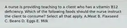 A nurse is providing teaching to a client who has a vitamin B12 deficiency. Which of the following foods should the nurse instruct the client to consume? Select all that apply. A.Meat B. Flaxseed C. Beans D. Eggs E. Milk