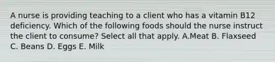 A nurse is providing teaching to a client who has a vitamin B12 deficiency. Which of the following foods should the nurse instruct the client to consume? Select all that apply. A.Meat B. Flaxseed C. Beans D. Eggs E. Milk