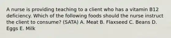 A nurse is providing teaching to a client who has a vitamin B12 deficiency. Which of the following foods should the nurse instruct the client to consume? (SATA) A. Meat B. Flaxseed C. Beans D. Eggs E. Milk