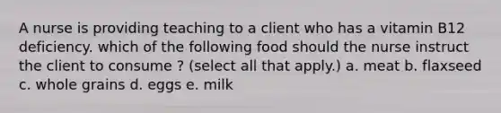 A nurse is providing teaching to a client who has a vitamin B12 deficiency. which of the following food should the nurse instruct the client to consume ? (select all that apply.) a. meat b. flaxseed c. whole grains d. eggs e. milk