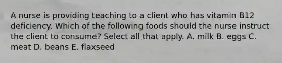 A nurse is providing teaching to a client who has vitamin B12 deficiency. Which of the following foods should the nurse instruct the client to consume? Select all that apply. A. milk B. eggs C. meat D. beans E. flaxseed