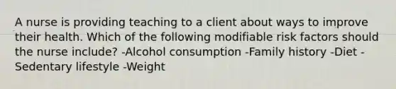 A nurse is providing teaching to a client about ways to improve their health. Which of the following modifiable risk factors should the nurse include? -Alcohol consumption -Family history -Diet -Sedentary lifestyle -Weight