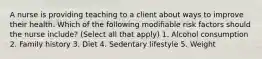 A nurse is providing teaching to a client about ways to improve their health. Which of the following modifiable risk factors should the nurse include? (Select all that apply) 1. Alcohol consumption 2. Family history 3. Diet 4. Sedentary lifestyle 5. Weight