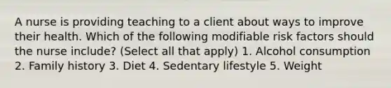 A nurse is providing teaching to a client about ways to improve their health. Which of the following modifiable risk factors should the nurse include? (Select all that apply) 1. Alcohol consumption 2. Family history 3. Diet 4. Sedentary lifestyle 5. Weight