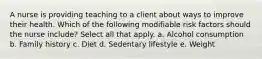 A nurse is providing teaching to a client about ways to improve their health. Which of the following modifiable risk factors should the nurse include? Select all that apply. a. Alcohol consumption b. Family history c. Diet d. Sedentary lifestyle e. Weight