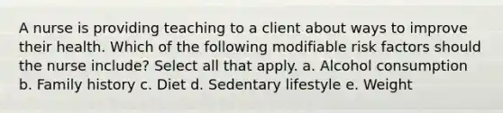 A nurse is providing teaching to a client about ways to improve their health. Which of the following modifiable risk factors should the nurse include? Select all that apply. a. Alcohol consumption b. Family history c. Diet d. Sedentary lifestyle e. Weight
