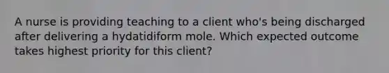 A nurse is providing teaching to a client who's being discharged after delivering a hydatidiform mole. Which expected outcome takes highest priority for this client?