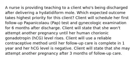 A nurse is providing teaching to a client who's being discharged after delivering a hydatidiform mole. Which expected outcome takes highest priority for this client? Client will schedule her first follow-up Papanicolaou (Pap) test and gynecologic examination for 6 months after discharge. Client will state that she won't attempt another pregnancy until her human chorionic gonadotropin (hCG) level rises. Client will use a reliable contraceptive method until her follow-up care is complete in 1 year and her hCG level is negative. Client will state that she may attempt another pregnancy after 3 months of follow-up care.