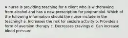 A nurse is providing teaching for a client who is withdrawing from alcohol and has a new prescription for propranolol. Which of the following information should the nurse include in the teaching? a. Increases the risk for seizure activity b. Provides a form of aversion therapy c. Decreases cravings d. Can increase blood pressure