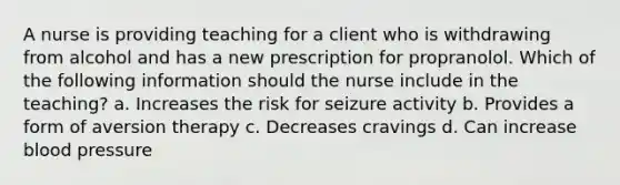 A nurse is providing teaching for a client who is withdrawing from alcohol and has a new prescription for propranolol. Which of the following information should the nurse include in the teaching? a. Increases the risk for seizure activity b. Provides a form of aversion therapy c. Decreases cravings d. Can increase blood pressure