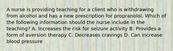 A nurse is providing teaching for a client who is withdrawing from alcohol and has a new prescription for propranolol. Which of the following information should the nurse include in the teaching? A. Increases the risk for seizure activity B. Provides a form of aversion therapy C. Decreases cravings D. Can increase blood pressure