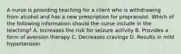 A nurse is providing teaching for a client who is withdrawing from alcohol and has a new prescription for propranolol. Which of the following information should the nurse include in the teaching? A. Increases the risk for seizure activity B. Provides a form of aversion therapy C. Decreases cravings D. Results in mild hypertension