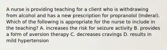 A nurse is providing teaching for a client who is withdrawing from alcohol and has a new prescription for propranolol (Inderal). Which of the following is appropriate for the nurse to include in the teaching? A. increases the risk for seizure activity B. provides a form of aversion therapy C. decreases cravings D. results in mild hypertension