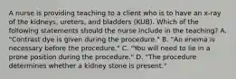 A nurse is providing teaching to a client who is to have an x-ray of the kidneys, ureters, and bladders (KUB). Which of the following statements should the nurse include in the teaching? A. "Contrast dye is given during the procedure." B. "An enema is necessary before the procedure." C. "You will need to lie in a prone position during the procedure." D. "The procedure determines whether a kidney stone is present."