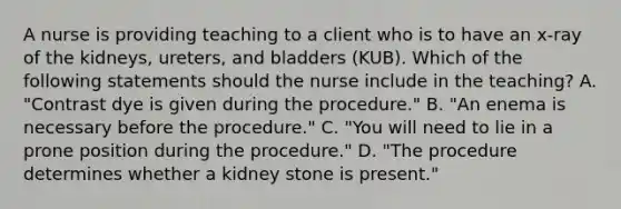 A nurse is providing teaching to a client who is to have an x-ray of the kidneys, ureters, and bladders (KUB). Which of the following statements should the nurse include in the teaching? A. "Contrast dye is given during the procedure." B. "An enema is necessary before the procedure." C. "You will need to lie in a prone position during the procedure." D. "The procedure determines whether a kidney stone is present."