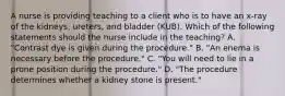 A nurse is providing teaching to a client who is to have an x-ray of the kidneys, ureters, and bladder (KUB). Which of the following statements should the nurse include in the teaching? A. "Contrast dye is given during the procedure." B. "An enema is necessary before the procedure." C. "You will need to lie in a prone position during the procedure." D. "The procedure determines whether a kidney stone is present."