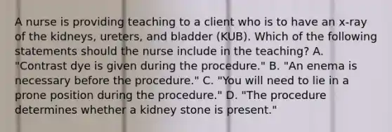 A nurse is providing teaching to a client who is to have an x-ray of the kidneys, ureters, and bladder (KUB). Which of the following statements should the nurse include in the teaching? A. "Contrast dye is given during the procedure." B. "An enema is necessary before the procedure." C. "You will need to lie in a prone position during the procedure." D. "The procedure determines whether a kidney stone is present."