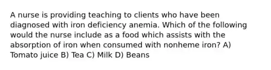 A nurse is providing teaching to clients who have been diagnosed with iron deficiency anemia. Which of the following would the nurse include as a food which assists with the absorption of iron when consumed with nonheme iron? A) Tomato juice B) Tea C) Milk D) Beans