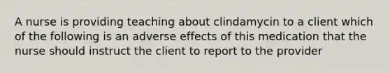 A nurse is providing teaching about clindamycin to a client which of the following is an adverse effects of this medication that the nurse should instruct the client to report to the provider