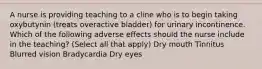 A nurse is providing teaching to a cline who is to begin taking oxybutynin (treats overactive bladder) for urinary incontinence. Which of the following adverse effects should the nurse include in the teaching? (Select all that apply) Dry mouth Tinnitus Blurred vision Bradycardia Dry eyes