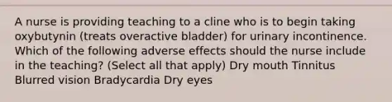 A nurse is providing teaching to a cline who is to begin taking oxybutynin (treats overactive bladder) for urinary incontinence. Which of the following adverse effects should the nurse include in the teaching? (Select all that apply) Dry mouth Tinnitus Blurred vision Bradycardia Dry eyes