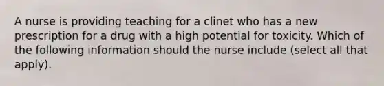 A nurse is providing teaching for a clinet who has a new prescription for a drug with a high potential for toxicity. Which of the following information should the nurse include (select all that apply).